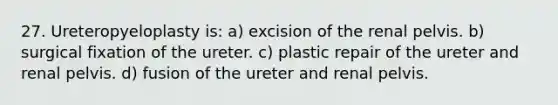 27. Ureteropyeloplasty is: a) excision of the renal pelvis. b) surgical fixation of the ureter. c) plastic repair of the ureter and renal pelvis. d) fusion of the ureter and renal pelvis.