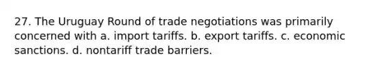 27. The Uruguay Round of trade negotiations was primarily concerned with a. import tariffs. b. export tariffs. c. economic sanctions. d. nontariff trade barriers.