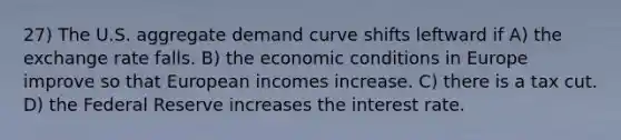 27) The U.S. aggregate demand curve shifts leftward if A) the exchange rate falls. B) the economic conditions in Europe improve so that European incomes increase. C) there is a tax cut. D) the Federal Reserve increases the interest rate.