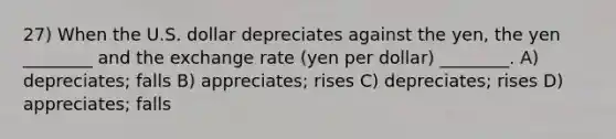 27) When the U.S. dollar depreciates against the yen, the yen ________ and the exchange rate (yen per dollar) ________. A) depreciates; falls B) appreciates; rises C) depreciates; rises D) appreciates; falls