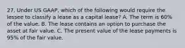 27. Under US GAAP, which of the following would require the lessee to classify a lease as a capital lease? A. The term is 60% of the value. B. The lease contains an option to purchase the asset at fair value. C. The present value of the lease payments is 95% of the fair value.