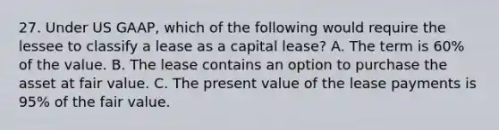 27. Under US GAAP, which of the following would require the lessee to classify a lease as a capital lease? A. The term is 60% of the value. B. The lease contains an option to purchase the asset at fair value. C. The present value of the lease payments is 95% of the fair value.