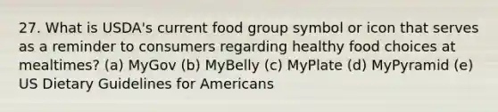 27. What is USDA's current food group symbol or icon that serves as a reminder to consumers regarding healthy food choices at mealtimes? (a) MyGov (b) MyBelly (c) MyPlate (d) MyPyramid (e) US Dietary Guidelines for Americans