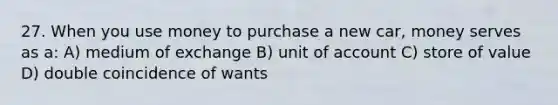 27. When you use money to purchase a new car, money serves as a: A) medium of exchange B) unit of account C) store of value D) double coincidence of wants