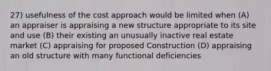 27) usefulness of the cost approach would be limited when (A) an appraiser is appraising a new structure appropriate to its site and use (B) their existing an unusually inactive real estate market (C) appraising for proposed Construction (D) appraising an old structure with many functional deficiencies