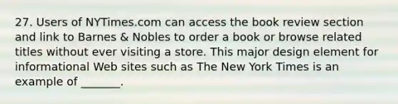 27. Users of NYTimes.com can access the book review section and link to Barnes & Nobles to order a book or browse related titles without ever visiting a store. This major design element for informational Web sites such as The New York Times is an example of _______.