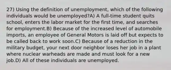 27) Using the definition of unemployment, which of the following individuals would be unemployed?A) A full-time student quits school, enters the labor market for the first time, and searches for employment.B) Because of the increased level of automobile imports, an employee of General Motors is laid off but expects to be called back to work soon.C) Because of a reduction in the military budget, your next door neighbor loses her job in a plant where nuclear warheads are made and must look for a new job.D) All of these individuals are unemployed.