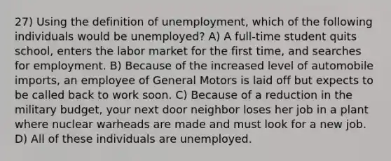 27) Using the definition of unemployment, which of the following individuals would be unemployed? A) A full-time student quits school, enters the labor market for the first time, and searches for employment. B) Because of the increased level of automobile imports, an employee of General Motors is laid off but expects to be called back to work soon. C) Because of a reduction in the military budget, your next door neighbor loses her job in a plant where nuclear warheads are made and must look for a new job. D) All of these individuals are unemployed.