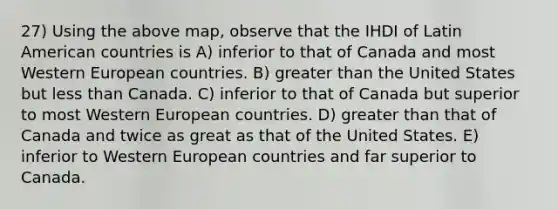 27) Using the above map, observe that the IHDI of Latin American countries is A) inferior to that of Canada and most Western European countries. B) greater than the United States but less than Canada. C) inferior to that of Canada but superior to most Western European countries. D) greater than that of Canada and twice as great as that of the United States. E) inferior to Western European countries and far superior to Canada.