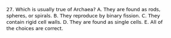 27. Which is usually true of Archaea? A. They are found as rods, spheres, or spirals. B. They reproduce by binary fission. C. They contain rigid cell walls. D. They are found as single cells. E. All of the choices are correct.