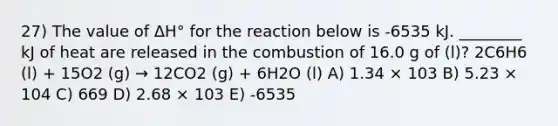 27) The value of ΔH° for the reaction below is -6535 kJ. ________ kJ of heat are released in the combustion of 16.0 g of (l)? 2C6H6 (l) + 15O2 (g) → 12CO2 (g) + 6H2O (l) A) 1.34 × 103 B) 5.23 × 104 C) 669 D) 2.68 × 103 E) -6535