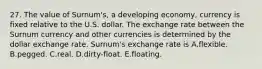 27. The value of Surnum's, a developing economy, currency is fixed relative to the U.S. dollar. The exchange rate between the Surnum currency and other currencies is determined by the dollar exchange rate. Surnum's exchange rate is A.flexible. B.pegged. C.real. D.dirty-float. E.floating.