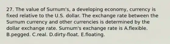 27. The value of Surnum's, a developing economy, currency is fixed relative to the U.S. dollar. The exchange rate between the Surnum currency and other currencies is determined by the dollar exchange rate. Surnum's exchange rate is A.flexible. B.pegged. C.real. D.dirty-float. E.floating.