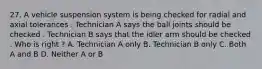 27. A vehicle suspension system is being checked for radial and axial tolerances . Technician A says the ball joints should be checked . Technician B says that the idler arm should be checked . Who is right ? A. Technician A only B. Technician B only C. Both A and B D. Neither A or B