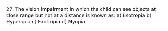 27. The vision impairment in which the child can see objects at close range but not at a distance is known as: a) Esotropia b) Hyperopia c) Exotropia d) Myopia