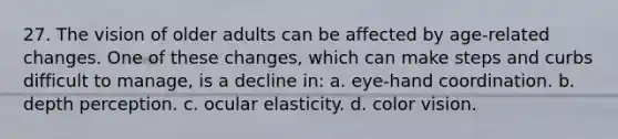 27. The vision of older adults can be affected by age-related changes. One of these changes, which can make steps and curbs difficult to manage, is a decline in: a. eye-hand coordination. b. depth perception. c. ocular elasticity. d. color vision.