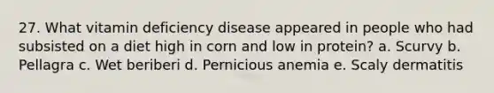 27. What vitamin deficiency disease appeared in people who had subsisted on a diet high in corn and low in protein?​ a. ​Scurvy b. ​Pellagra c. ​Wet beriberi d. Pernicious anemia​ e. Scaly dermatitis​