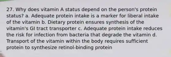 27. Why does vitamin A status depend on the person's protein status? a. Adequate protein intake is a marker for liberal intake of the vitamin b. Dietary protein ensures synthesis of the vitamin's GI tract transporter c. Adequate protein intake reduces the risk for infection from bacteria that degrade the vitamin d. Transport of the vitamin within the body requires sufficient protein to synthesize retinol-binding protein