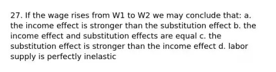 27. If the wage rises from W1 to W2 we may conclude that: a. the income effect is stronger than the substitution effect b. the income effect and substitution effects are equal c. the substitution effect is stronger than the income effect d. labor supply is perfectly inelastic