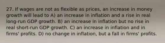 27. If wages are not as flexible as prices, an increase in money growth will lead to A) an increase in inflation and a rise in real long-run GDP growth. B) an increase in inflation but no rise in real short-run GDP growth. C) an increase in inflation and in firms' profits. D) no change in inflation, but a fall in firms' profits.