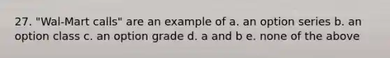 27. "Wal-Mart calls" are an example of a. an option series b. an option class c. an option grade d. a and b e. none of the above