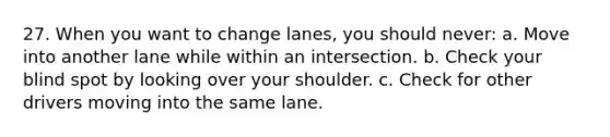 27. When you want to change lanes, you should never: a. Move into another lane while within an intersection. b. Check your blind spot by looking over your shoulder. c. Check for other drivers moving into the same lane.