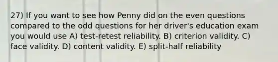 27) If you want to see how Penny did on the even questions compared to the odd questions for her driver's education exam you would use A) test-retest reliability. B) criterion validity. C) face validity. D) content validity. E) split-half reliability