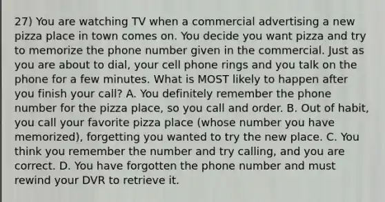 27) You are watching TV when a commercial advertising a new pizza place in town comes on. You decide you want pizza and try to memorize the phone number given in the commercial. Just as you are about to dial, your cell phone rings and you talk on the phone for a few minutes. What is MOST likely to happen after you finish your call? A. You definitely remember the phone number for the pizza place, so you call and order. B. Out of habit, you call your favorite pizza place (whose number you have memorized), forgetting you wanted to try the new place. C. You think you remember the number and try calling, and you are correct. D. You have forgotten the phone number and must rewind your DVR to retrieve it.