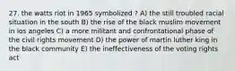 27. the watts riot in 1965 symbolized ? A) the still troubled racial situation in the south B) the rise of the black muslim movement in los angeles C) a more militant and confrontational phase of the civil rights movement D) the power of martin luther king in the black community E) the ineffectiveness of the voting rights act