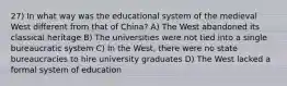 27) In what way was the educational system of the medieval West different from that of China? A) The West abandoned its classical heritage B) The universities were not tied into a single bureaucratic system C) In the West, there were no state bureaucracies to hire university graduates D) The West lacked a formal system of education