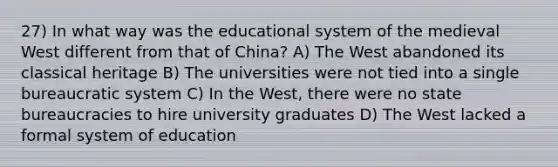 27) In what way was the educational system of the medieval West different from that of China? A) The West abandoned its classical heritage B) The universities were not tied into a single bureaucratic system C) In the West, there were no state bureaucracies to hire university graduates D) The West lacked a formal system of education