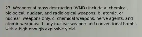 27. Weapons of mass destruction (WMD) include a. chemical, biological, nuclear, and radiological weapons. b. atomic, or nuclear, weapons only. c. chemical weapons, nerve agents, and atomic weapons. d. any nuclear weapon and conventional bombs with a high enough explosive yield.