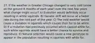 27. If the weather in Greater Chicago changed to very cold (snow on the ground 8 months of each year) over the next few years what change might occur? A) Evolution would definitely occur resulting in white squirrels. B) Genetic drift will occur at a faster rate during the cold part of the year. C) The cold weather would cause a mutation in squirrels which causes their fur to be white. D) If a mutation had previously occurred which caused white fur, such white squirrels would have a better chance to survive and reproduce. E) Natural selection would cause a new genotype to appear in the population resulting in squirrels with white fur.