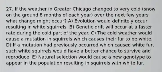 27. If the weather in Greater Chicago changed to very cold (snow on the ground 8 months of each year) over the next few years what change might occur? A) Evolution would definitely occur resulting in white squirrels. B) Genetic drift will occur at a faster rate during the cold part of the year. C) The cold weather would cause a mutation in squirrels which causes their fur to be white. D) If a mutation had previously occurred which caused white fur, such white squirrels would have a better chance to survive and reproduce. E) Natural selection would cause a new genotype to appear in the population resulting in squirrels with white fur.