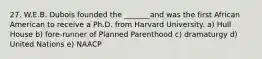 27. W.E.B. Dubois founded the _______and was the first African American to receive a Ph.D. from Harvard University. a) Hull House b) fore-runner of Planned Parenthood c) dramaturgy d) United Nations e) NAACP