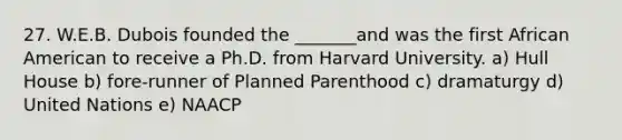 27. W.E.B. Dubois founded the _______and was the first African American to receive a Ph.D. from Harvard University. a) Hull House b) fore-runner of Planned Parenthood c) dramaturgy d) United Nations e) NAACP