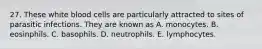 27. These white blood cells are particularly attracted to sites of parasitic infections. They are known as A. monocytes. B. eosinphils. C. basophils. D. neutrophils. E. lymphocytes.