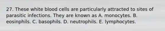 27. These white blood cells are particularly attracted to sites of parasitic infections. They are known as A. monocytes. B. eosinphils. C. basophils. D. neutrophils. E. lymphocytes.