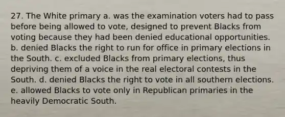 27. The White primary a. was the examination voters had to pass before being allowed to vote, designed to prevent Blacks from voting because they had been denied educational opportunities. b. denied Blacks the right to run for office in primary elections in the South. c. excluded Blacks from primary elections, thus depriving them of a voice in the real electoral contests in the South. d. denied Blacks the right to vote in all southern elections. e. allowed Blacks to vote only in Republican primaries in the heavily Democratic South.