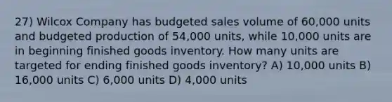 27) Wilcox Company has budgeted sales volume of 60,000 units and budgeted production of 54,000 units, while 10,000 units are in beginning finished goods inventory. How many units are targeted for ending finished goods inventory? A) 10,000 units B) 16,000 units C) 6,000 units D) 4,000 units