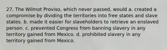 27. The Wilmot Proviso, which never passed, would a. created a compromise by dividing the territories into free states and slave states. b. made it easier for slaveholders to retrieve an enslaved person. c. prevented Congress from banning slavery in any territory gained from Mexico. d. prohibited slavery in any territory gained from Mexico.