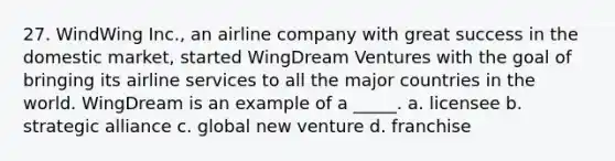 27. WindWing Inc., an airline company with great success in the domestic market, started WingDream Ventures with the goal of bringing its airline services to all the major countries in the world. WingDream is an example of a _____. a. licensee b. strategic alliance c. global new venture d. franchise