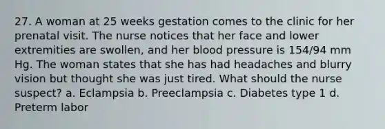 27. A woman at 25 weeks gestation comes to the clinic for her prenatal visit. The nurse notices that her face and lower extremities are swollen, and her blood pressure is 154/94 mm Hg. The woman states that she has had headaches and blurry vision but thought she was just tired. What should the nurse suspect? a. Eclampsia b. Preeclampsia c. Diabetes type 1 d. Preterm labor