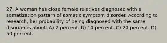 27. A woman has close female relatives diagnosed with a somatization pattern of somatic symptom disorder. According to research, her probability of being diagnosed with the same disorder is about: A) 2 percent. B) 10 percent. C) 20 percent. D) 50 percent.