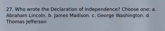 27. Who wrote the Declaration of Independence? Choose one: a. Abraham Lincoln. b. James Madison. c. George Washington. d. Thomas Jefferson