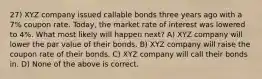 27) XYZ company issued callable bonds three years ago with a 7% coupon rate. Today, the market rate of interest was lowered to 4%. What most likely will happen next? A) XYZ company will lower the par value of their bonds. B) XYZ company will raise the coupon rate of their bonds. C) XYZ company will call their bonds in. D) None of the above is correct.