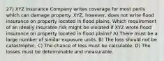 27) XYZ Insurance Company writes coverage for most perils which can damage property. XYZ, however, does not write flood insurance on property located in flood plains. Which requirement of an ideally insurable risk might be violated if XYZ wrote flood insurance on property located in flood plains? A) There must be a large number of similar exposure units. B) The loss should not be catastrophic. C) The chance of loss must be calculable. D) The losses must be determinable and measurable.