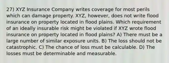 27) XYZ Insurance Company writes coverage for most perils which can damage property. XYZ, however, does not write flood insurance on property located in flood plains. Which requirement of an ideally insurable risk might be violated if XYZ wrote flood insurance on property located in flood plains? A) There must be a large number of similar exposure units. B) The loss should not be catastrophic. C) The chance of loss must be calculable. D) The losses must be determinable and measurable.