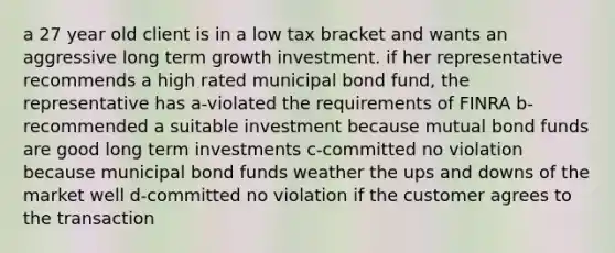 a 27 year old client is in a low tax bracket and wants an aggressive long term growth investment. if her representative recommends a high rated municipal bond fund, the representative has a-violated the requirements of FINRA b-recommended a suitable investment because mutual bond funds are good long term investments c-committed no violation because municipal bond funds weather the ups and downs of the market well d-committed no violation if the customer agrees to the transaction