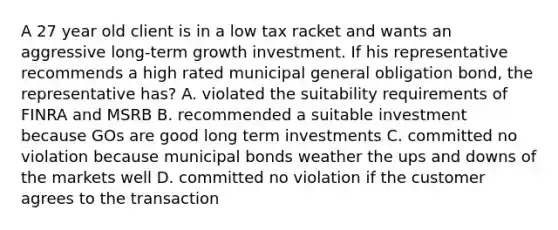 A 27 year old client is in a low tax racket and wants an aggressive long-term growth investment. If his representative recommends a high rated municipal general obligation bond, the representative has? A. violated the suitability requirements of FINRA and MSRB B. recommended a suitable investment because GOs are good long term investments C. committed no violation because municipal bonds weather the ups and downs of the markets well D. committed no violation if the customer agrees to the transaction